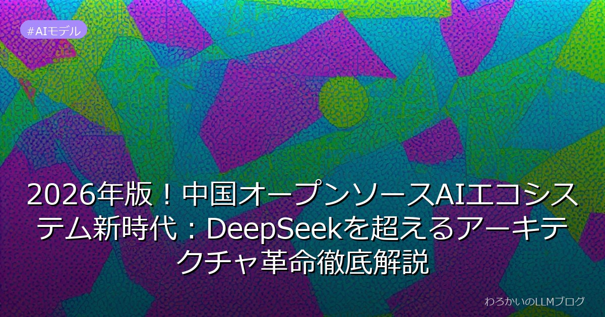 2026年版！中国オープンソースAIエコシステム新時代：DeepSeekを超えるアーキテクチャ革命徹底解説